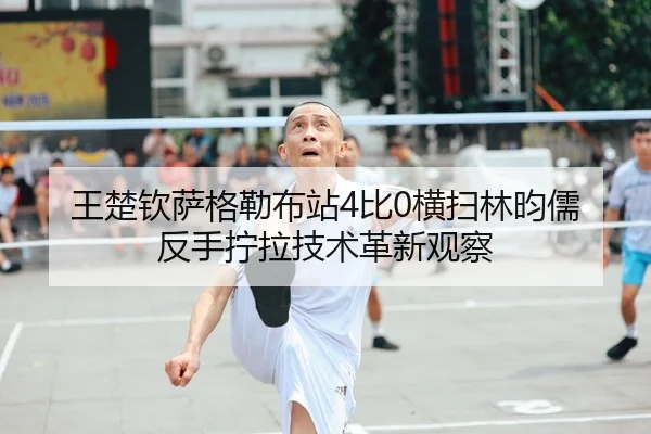 王楚钦萨格勒布站4比0横扫林昀儒 反手拧拉技术革新观察